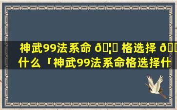 神武99法系命 🦉 格选择 🌵 什么「神武99法系命格选择什么最好」